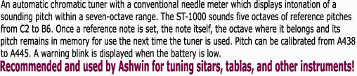 An automatic chromatic tuner with a conventional needle meter which displays intonation of asounding pitch within a seven-octave range. The ST-1000 sounds five octaves of reference pitchesfrom C2 to B6. Once a reference note is set, the note itself, the octave where it belongs and itspitch remains in memory for use the next time the tuner is used. Pitch can be calibrated from A438to A445. A warning blink is displayed when the battery is low.