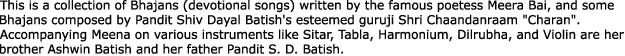 This is a collection of Bhajans (devotional songs) written by the famous poetess Meera Bai, and someBhajans composed by Pandit Shiv Dayal Batish's esteemed guruji Shri Chaandanraam "Charan".Accompanying Meena on various instruments like Sitar, Tabla, Harmonium, Dilrubha, and Violin are herbrother Ashwin Batish and her father Pandit S. D. Batish.